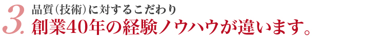 3．品質（技術）に対するこだわり 創業40年の経験ノウハウが違います。