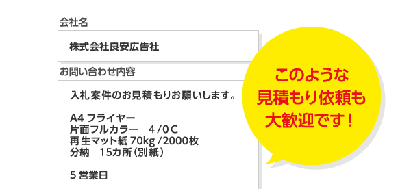 【入力サンプル】会社名 : 株式会社良安広告社 お問い合わせ内容 : 入札案件のお見積もりお願いします。A4フライヤー・片面フルカラー・4/0C・再生マット紙70kg/2000枚・分納 15カ所(別紙)・5営業日 ●このような見積もり依頼も大歓迎です!●