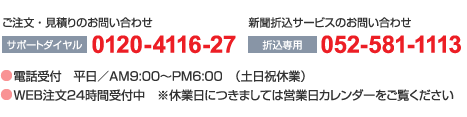 ●ご注文・見積もりのお問い合わせ（サポートダイヤル） : 0120-4116-27　●新聞折込サービスのお問い合わせ（折込専用） : 052-581-1113　・電話受付 : 平日／AM9:00～PM6:00　（土日祝休業）　・WEB注文24時間受付中　※休業日につきましては営業日カレンダーをご覧ください