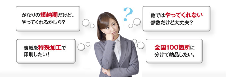 かなりの短納期だけど、やってくれるかしら?|表紙を特殊加工で印刷したい!|他ではやってくれない部数だけど大丈夫?|全国100箇所に分けて納品したい。
