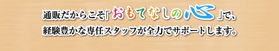 通販だからこそ「おもてなしの心」で、経験豊かな専任スタッフが全力でサポートします。