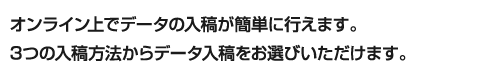 オンライン上でデータの入稿が簡単に行えます。3つの入稿方法からデータ入稿をお選びいただけます。