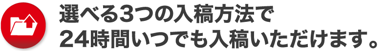 選べる3つの入稿方法で24時間いつでも入稿いただけます。