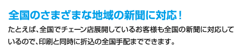 全国のさまざまな地域の新聞に対応！、たとえば、全国でチェーン店展開しているお客様も全国の新聞に対応しているので、印刷と同時に折込の全国手配までできます。