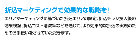 折込マーケティングで効果的な戦略を！、エリアマーケティングに基づいた折込エリアの設定、折込チラシ投入後の効果検証、折込コスト削減策などを通じて、より効果的な折込の実現のためのお手伝いをさせていただきます。