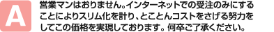 営業マンはおりません。インターネットでの受注のみにすることによりスリム化を計り、とことんコストをさげる努力をしてこの価格を実現しております。 何卒ご了承ください。