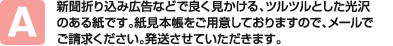 新聞折り込み広告などで良く見かける、ツルツルとした光沢のある紙です。紙見本帳をご用意しておりますので、メールでご請求ください。発送させていただきます。