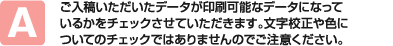 ご入稿いただいたデータが印刷可能なデータになっているかをチェックさせていただきます。文字校正や色についてのチェックではありませんのでご注意ください。