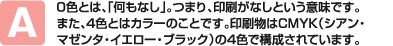 0色とは、「何もなし」。つまり、印刷がなしという意味です。また、4色とはカラーのことです。印刷物はCMYK（シアン・マゼンタ・イエロー・ブラック）の4色で構成されています。