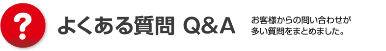 よくある質問 Q&A、お客様からの問い合わせが多い質問をまとめました。