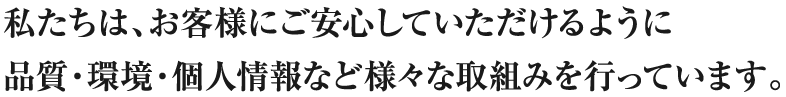 私たちは、お客様にご安心していただけるように品質・環境・個人情報など様々な取組みを行っています。